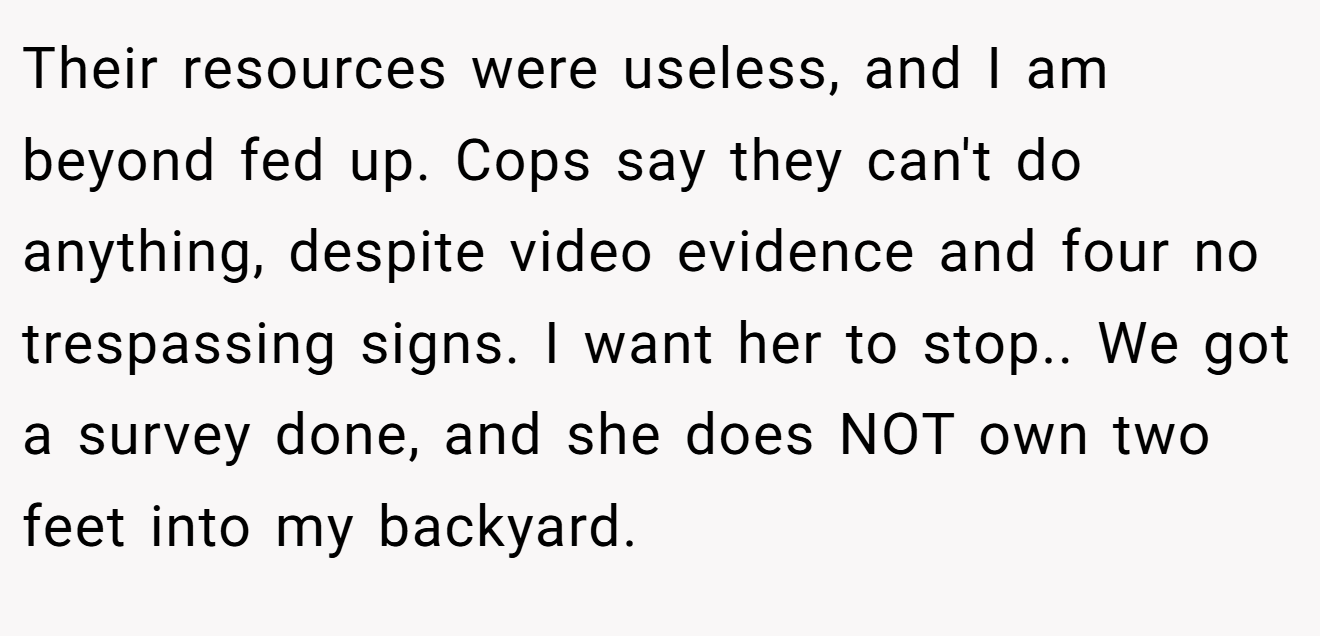 Their resources were useless, and I am beyond fed up. Cops say they can't do anything, despite video evidence and four no trespassing signs. I want her to stop.. We got a survey done, and she does NOT own two feet into my backyard.