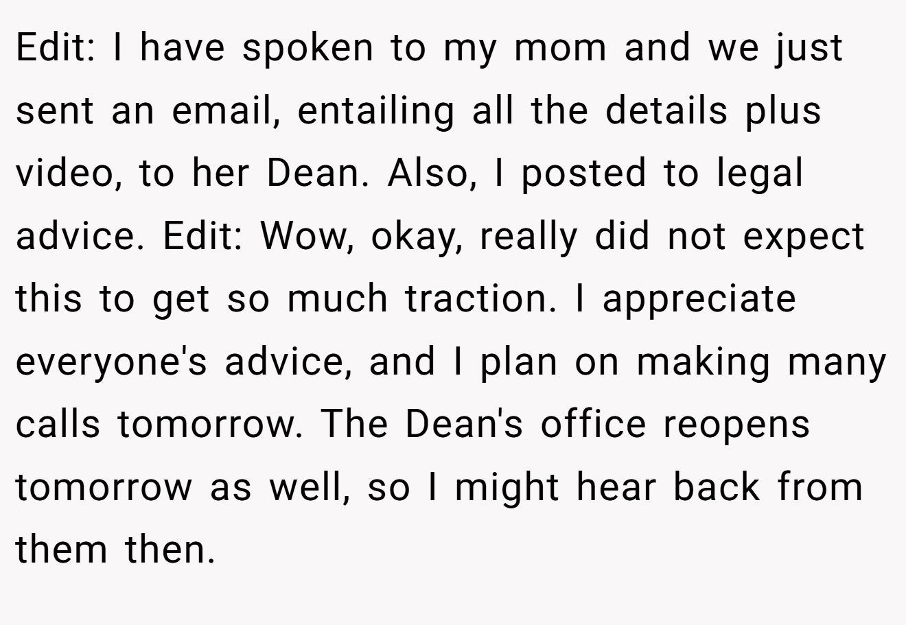 Edit: I have spoken to my mom and we just sent an email, entailing all the details plus video, to her Dean. Also, I posted to legal advice. Edit: Wow, okay, really did not expect this to get so much traction. I appreciate everyone's advice, and I plan on making many calls tomorrow. The Dean's office reopens tomorrow as well, so I might hear back from them then.