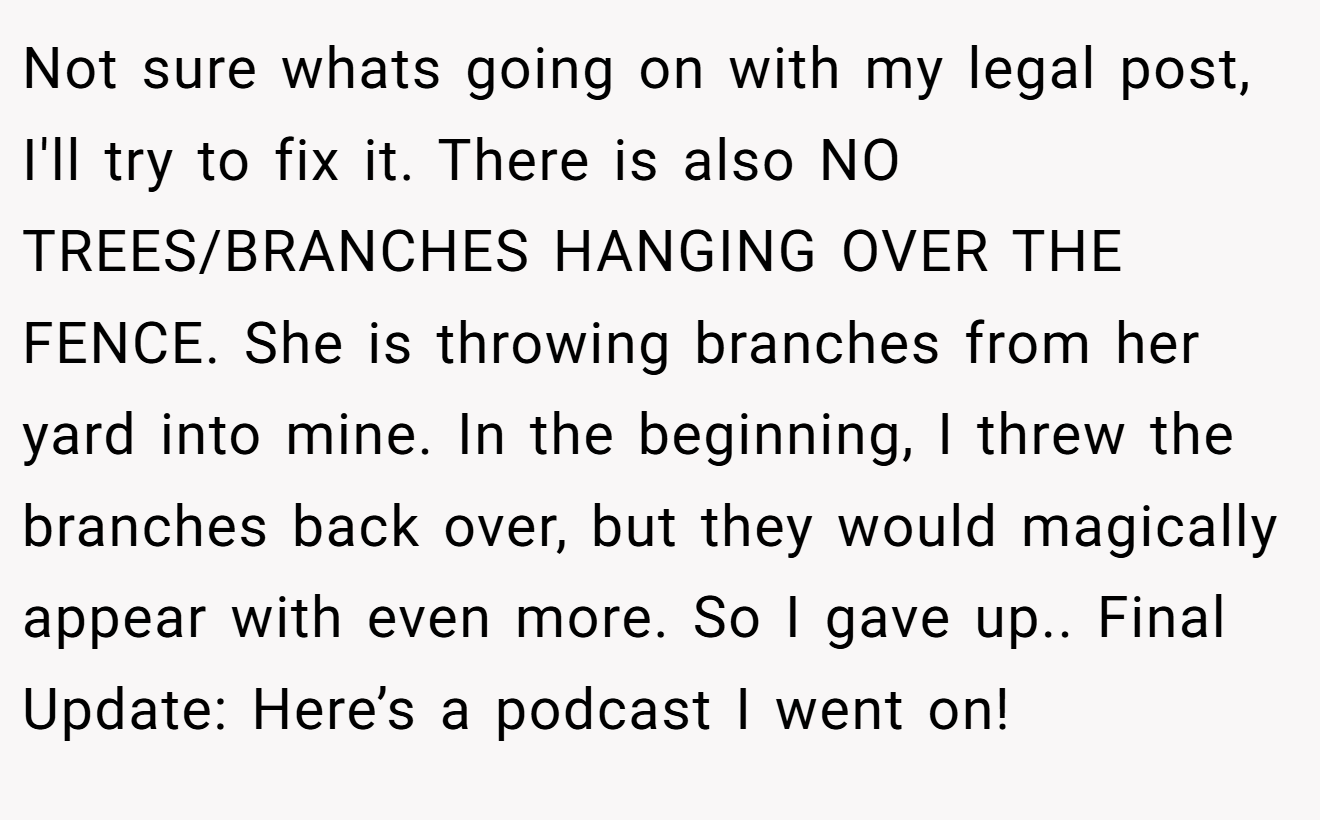 Not sure whats going on with my legal post, I'll try to fix it. There is also NO TREES/BRANCHES HANGING OVER THE FENCE. She is throwing branches from her yard into mine. In the beginning, I threw the branches back over, but they would magically appear with even more. So I gave up.. Final Update: Here’s a podcast I went on!