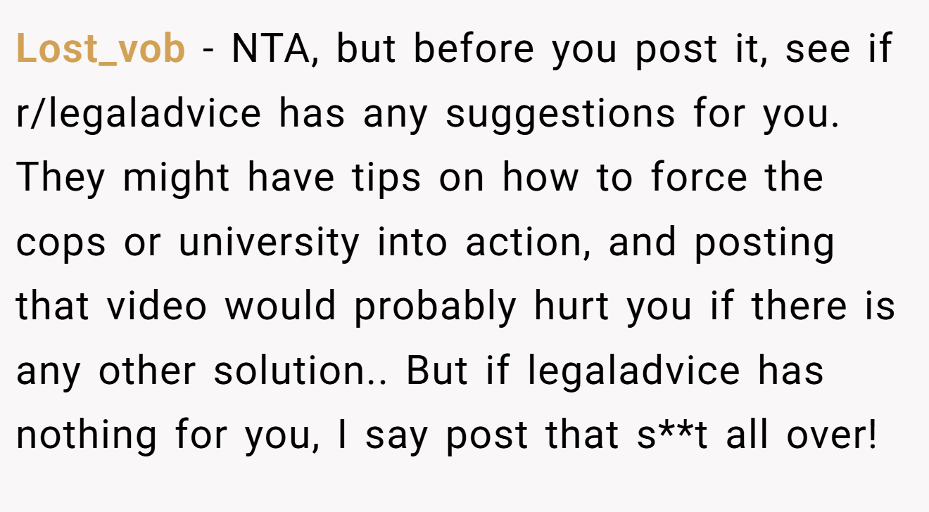 Lost_vob - NTA, but before you post it, see if r/legaladvice has any suggestions for you. They might have tips on how to force the cops or university into action, and posting that video would probably hurt you if there is any other solution.. But if legaladvice has nothing for you, I say post that s**t all over!