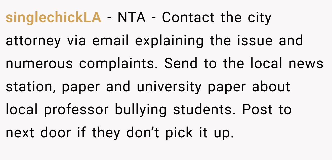 singlechickLA - NTA - Contact the city attorney via email explaining the issue and numerous complaints. Send to the local news station, paper and university paper about local professor bullying students. Post to next door if they don’t pick it up.