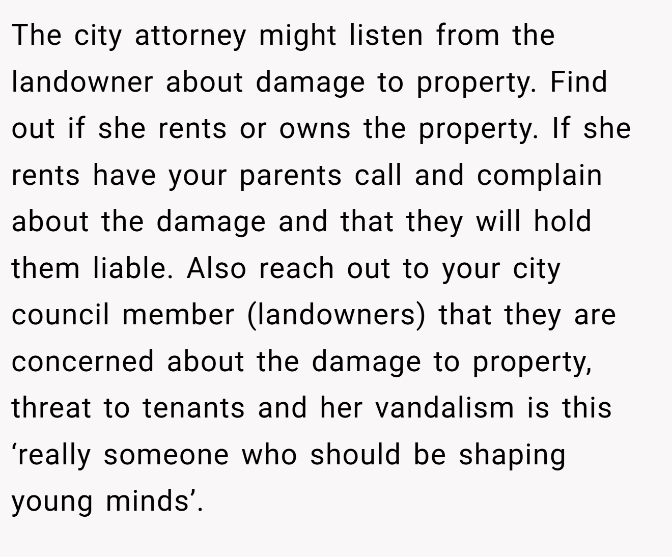 The city attorney might listen from the landowner about damage to property. Find out if she rents or owns the property. If she rents have your parents call and complain about the damage and that they will hold them liable. Also reach out to your city council member (landowners) that they are concerned about the damage to property, threat to tenants and her vandalism is this ‘really someone who should be shaping young minds’.