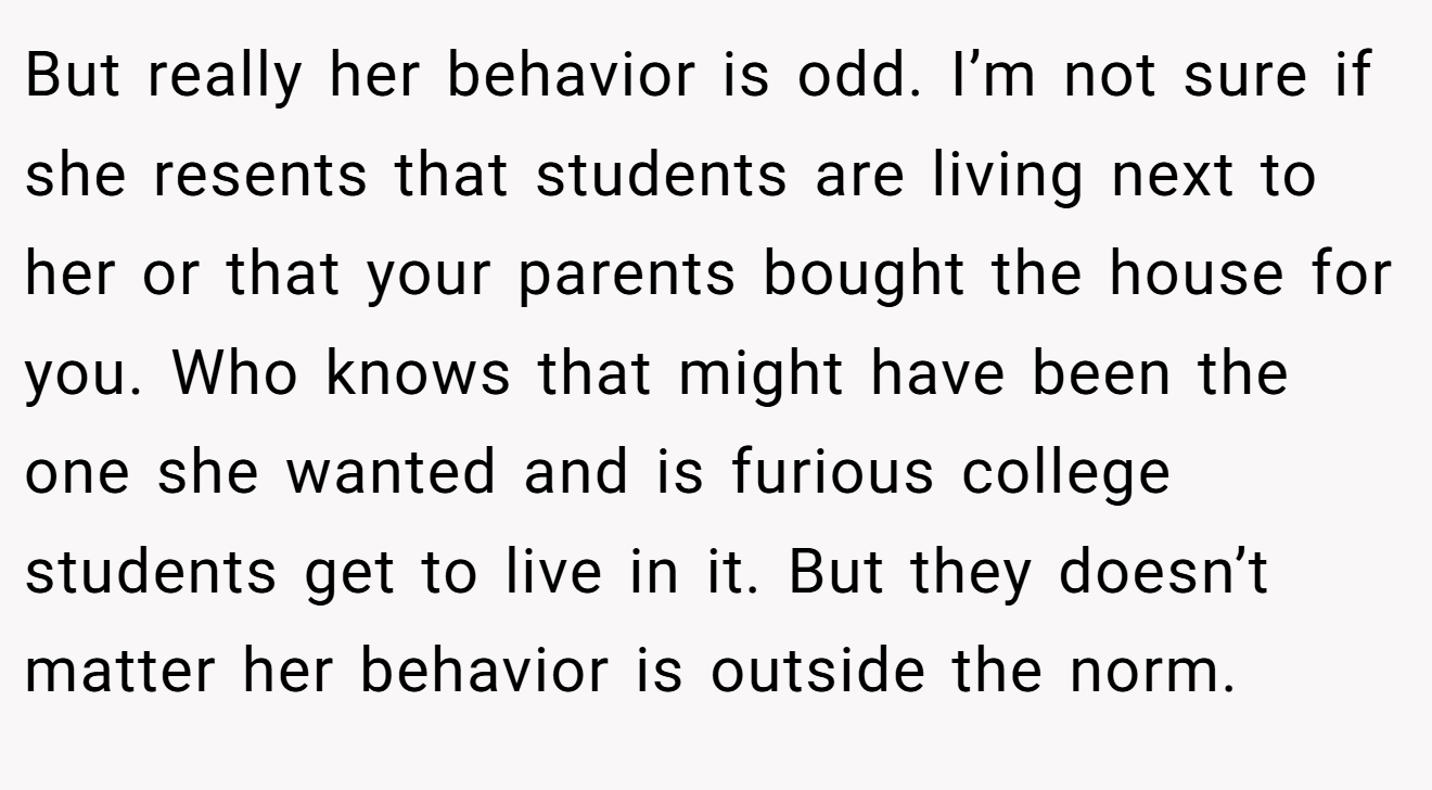 But really her behavior is odd. I’m not sure if she resents that students are living next to her or that your parents bought the house for you. Who knows that might have been the one she wanted and is furious college students get to live in it. But they doesn’t matter her behavior is outside the norm.