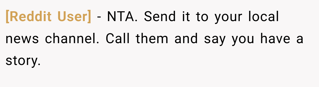 [Reddit User] - NTA. Send it to your local news channel. Call them and say you have a story.