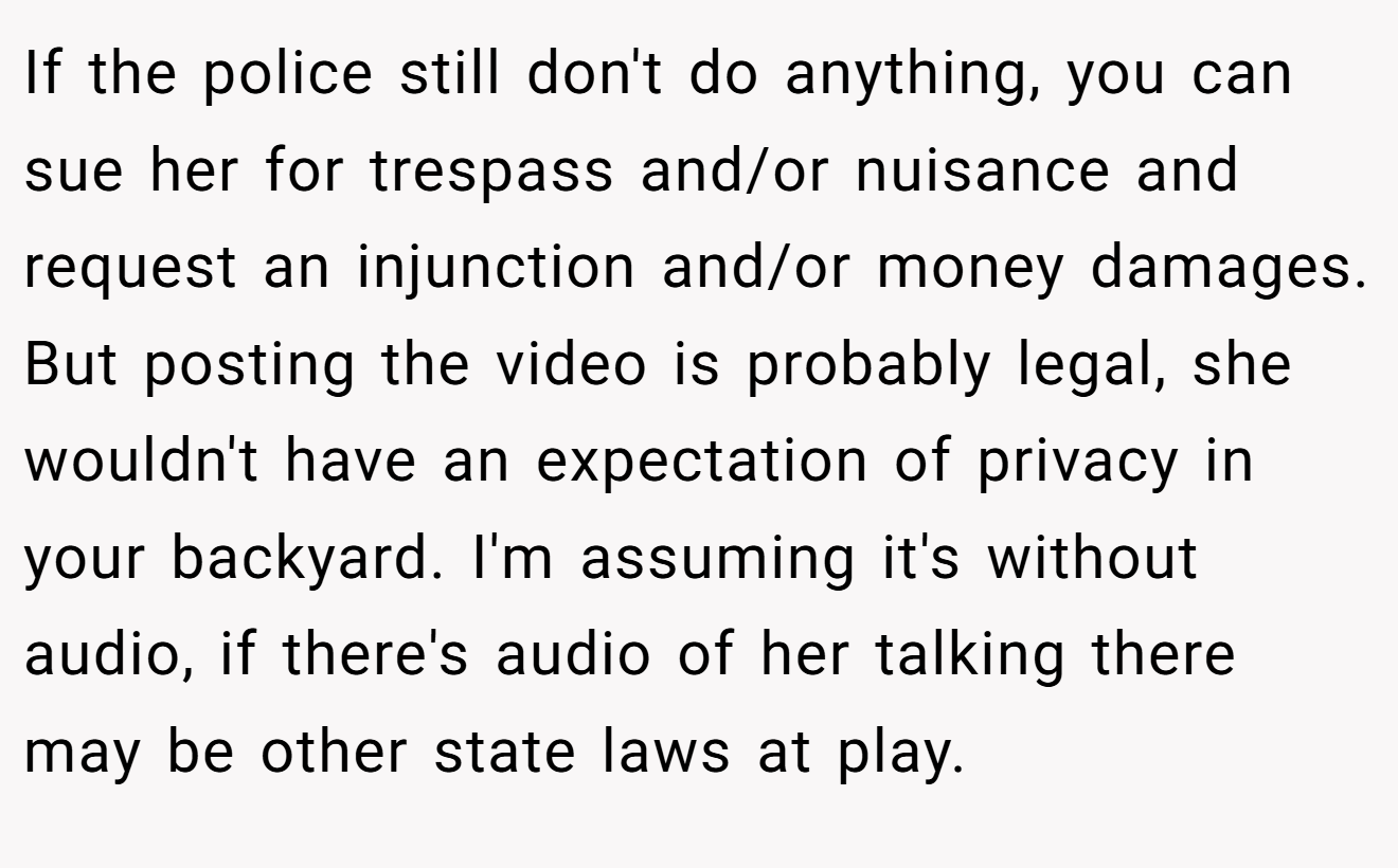 If the police still don't do anything, you can sue her for trespass and/or nuisance and request an injunction and/or money damages. But posting the video is probably legal, she wouldn't have an expectation of privacy in your backyard. I'm assuming it's without audio, if there's audio of her talking there may be other state laws at play.
