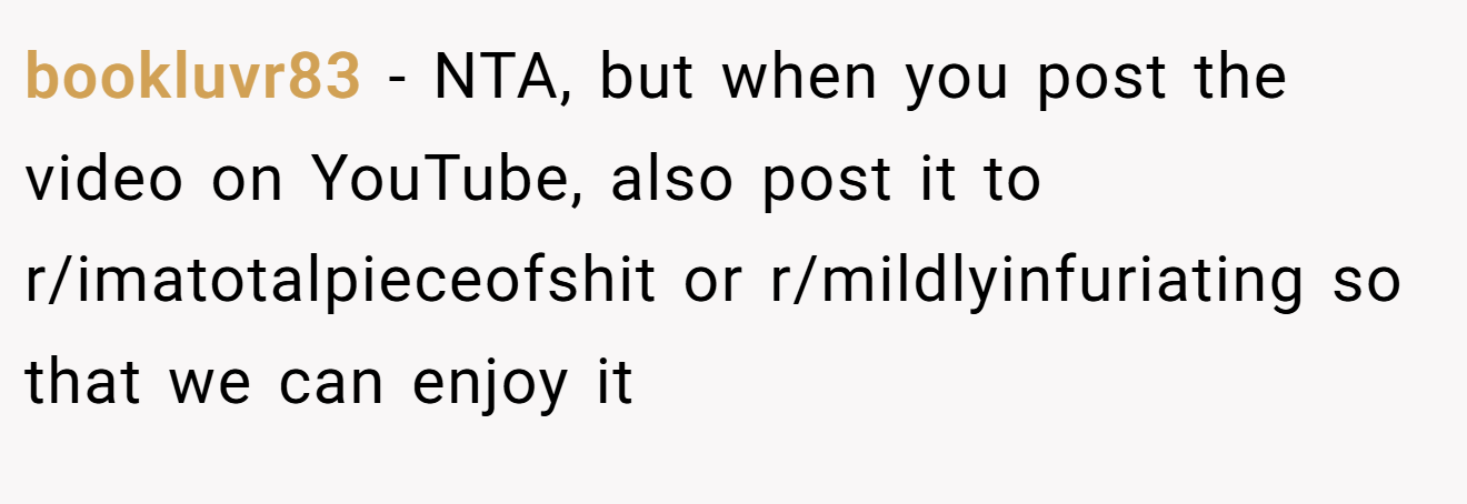 bookluvr83 - NTA, but when you post the video on YouTube, also post it to r/imatotalpieceofshit or r/mildlyinfuriating so that we can enjoy it