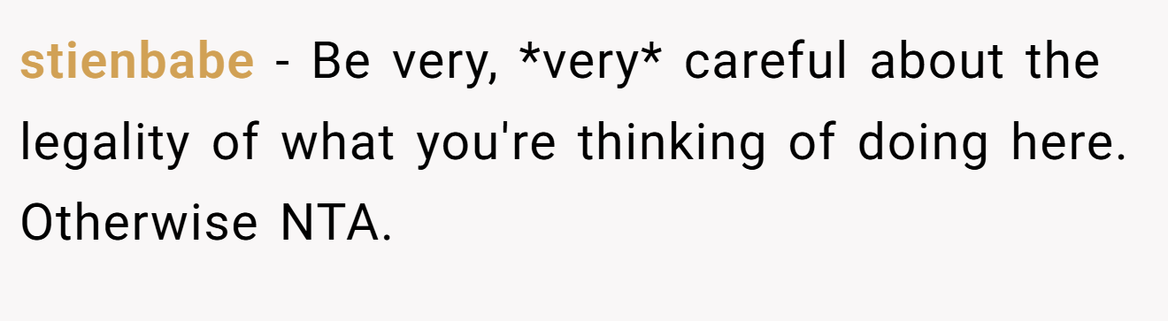 stienbabe - Be very, *very* careful about the legality of what you're thinking of doing here. Otherwise NTA.