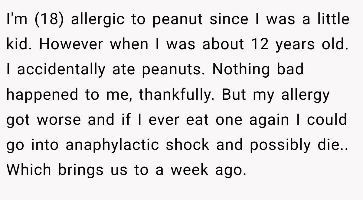 I'm (18) allergic to peanut since I was a little kid. However when I was about 12 years old. I accidentally ate peanuts. Nothing bad happened to me, thankfully. But my allergy got worse and if I ever eat one again I could go into anaphylactic shock and possibly die.. Which brings us to a week ago.