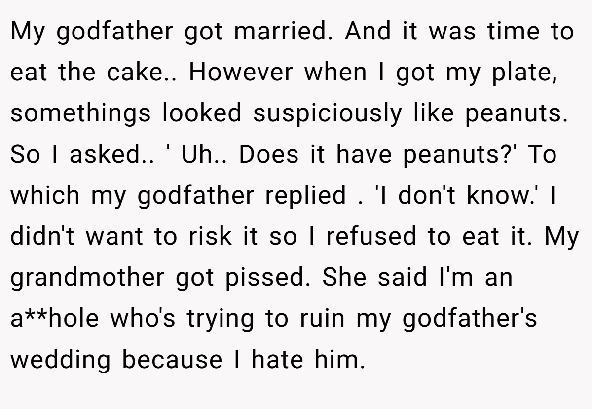 My godfather got married. And it was time to eat the cake.. However when I got my plate, somethings looked suspiciously like peanuts. So I asked.. ' Uh.. Does it have peanuts?' To which my godfather replied . 'I don't know.' I didn't want to risk it so I refused to eat it. My grandmother got pissed. She said I'm an a**hole who's trying to ruin my godfather's wedding because I hate him.