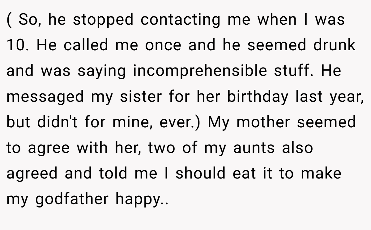 ( So, he stopped contacting me when I was 10. He called me once and he seemed drunk and was saying incomprehensible stuff. He messaged my sister for her birthday last year, but didn't for mine, ever.) My mother seemed to agree with her, two of my aunts also agreed and told me I should eat it to make my godfather happy..