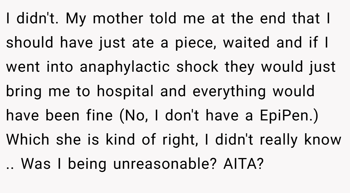 I didn't. My mother told me at the end that I should have just ate a piece, waited and if I went into anaphylactic shock they would just bring me to hospital and everything would have been fine (No, I don't have a EpiPen.) Which she is kind of right, I didn't really know .. Was I being unreasonable? AITA?