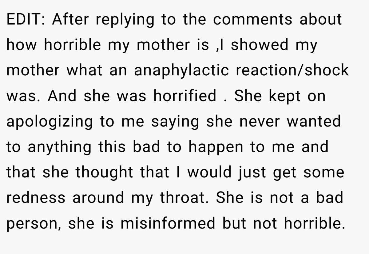 EDIT: After replying to the comments about how horrible my mother is ,I showed my mother what an anaphylactic reaction/shock was. And she was horrified . She kept on apologizing to me saying she never wanted to anything this bad to happen to me and that she thought that I would just get some redness around my throat. She is not a bad person, she is misinformed but not horrible.
