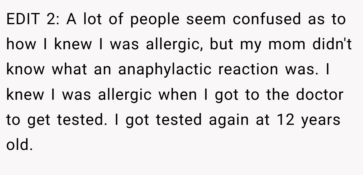 EDIT 2: A lot of people seem confused as to how I knew I was allergic, but my mom didn't know what an anaphylactic reaction was. I knew I was allergic when I got to the doctor to get tested. I got tested again at 12 years old.