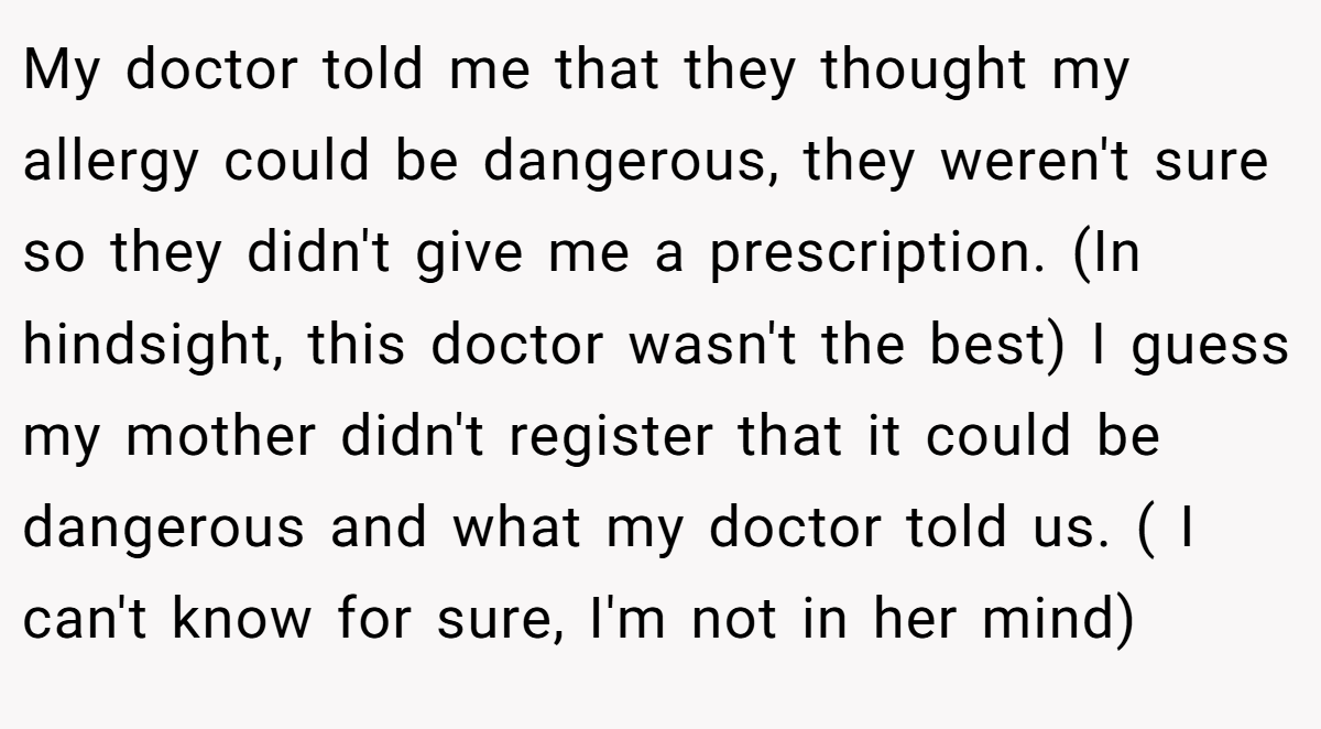 My doctor told me that they thought my allergy could be dangerous, they weren't sure so they didn't give me a prescription. (In hindsight, this doctor wasn't the best) I guess my mother didn't register that it could be dangerous and what my doctor told us. ( I can't know for sure, I'm not in her mind)