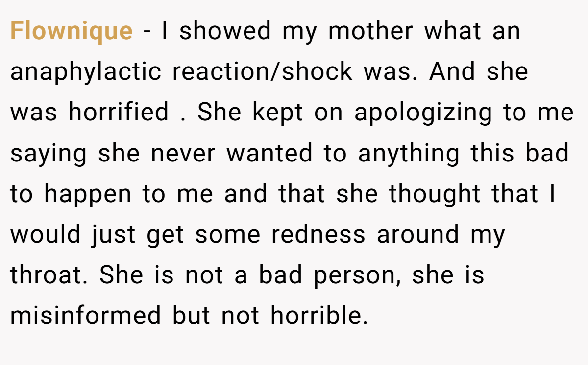Flownique - I showed my mother what an anaphylactic reaction/shock was. And she was horrified . She kept on apologizing to me saying she never wanted to anything this bad to happen to me and that she thought that I would just get some redness around my throat. She is not a bad person, she is misinformed but not horrible.