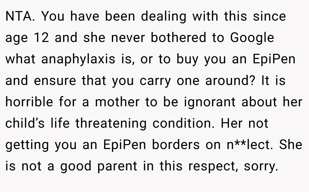 NTA. You have been dealing with this since age 12 and she never bothered to Google what anaphylaxis is, or to buy you an EpiPen and ensure that you carry one around? It is horrible for a mother to be ignorant about her child’s life threatening condition. Her not getting you an EpiPen borders on n**lect. She is not a good parent in this respect, sorry.