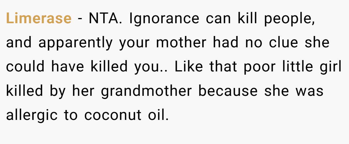 Limerase - NTA. Ignorance can kill people, and apparently your mother had no clue she could have killed you.. Like that poor little girl killed by her grandmother because she was allergic to coconut oil.