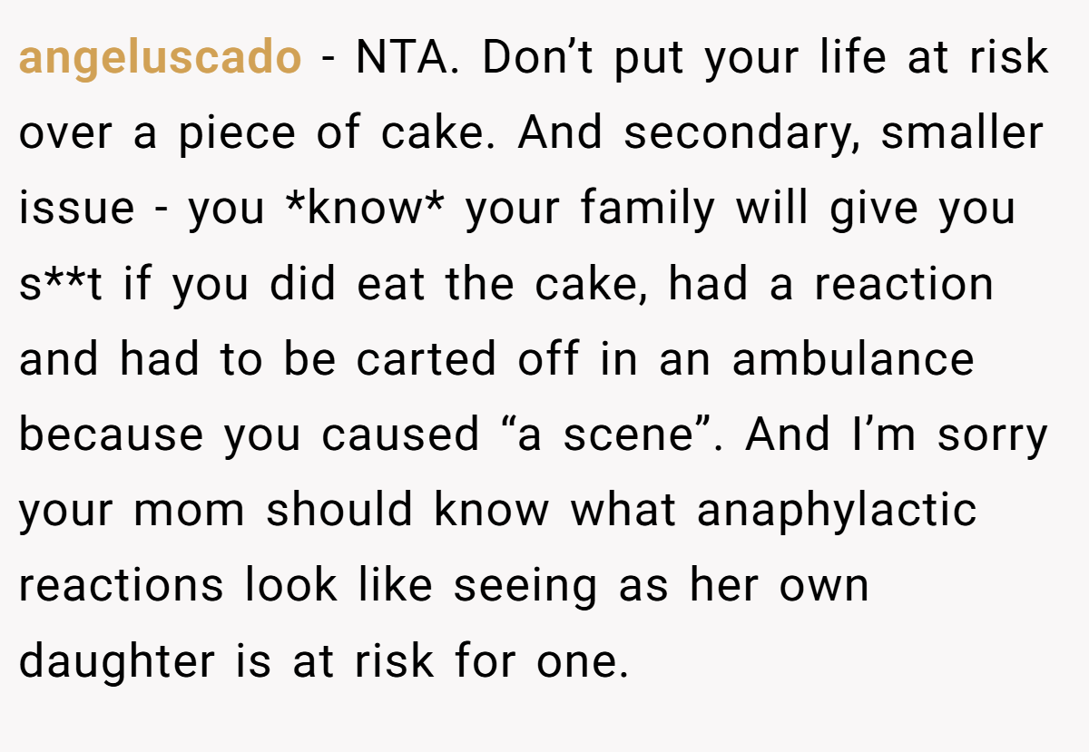 angeluscado - NTA. Don’t put your life at risk over a piece of cake. And secondary, smaller issue - you *know* your family will give you s**t if you did eat the cake, had a reaction and had to be carted off in an ambulance because you caused “a scene”. And I’m sorry your mom should know what anaphylactic reactions look like seeing as her own daughter is at risk for one.