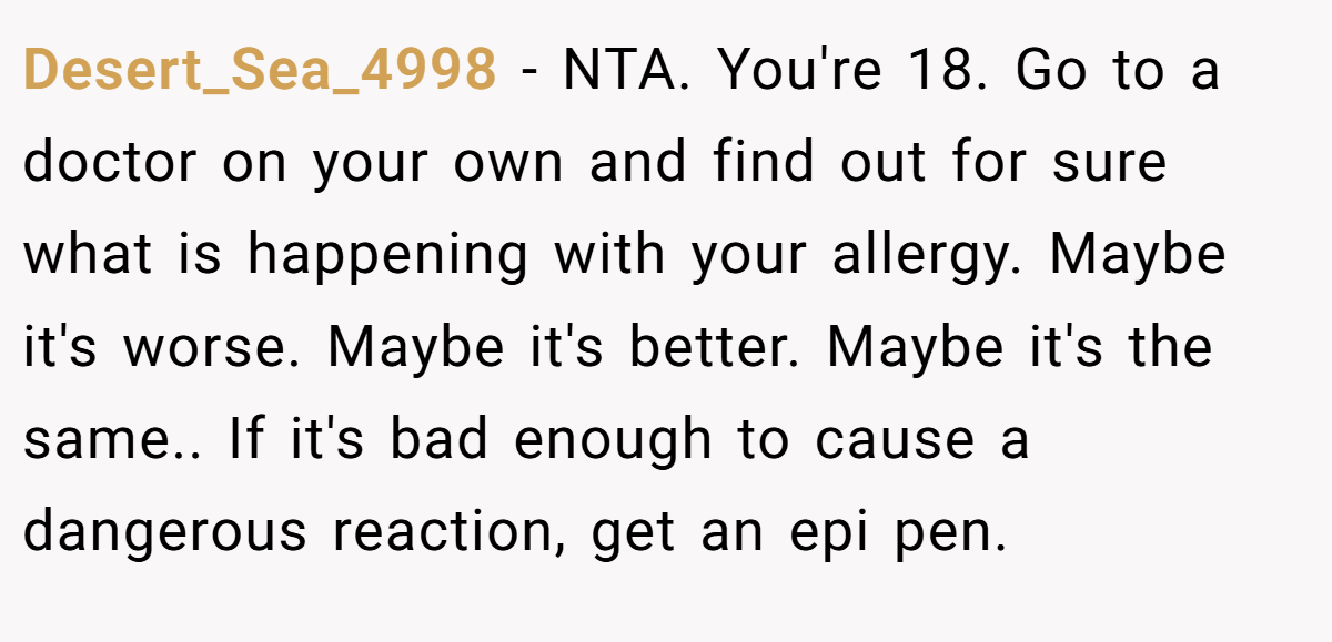 Desert_Sea_4998 - NTA. You're 18. Go to a doctor on your own and find out for sure what is happening with your allergy. Maybe it's worse. Maybe it's better. Maybe it's the same.. If it's bad enough to cause a dangerous reaction, get an epi pen.