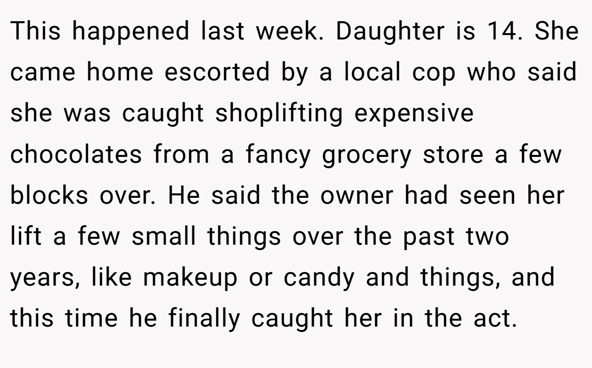 This happened last week. Daughter is 14. She came home escorted by a local cop who said she was caught shoplifting expensive chocolates from a fancy grocery store a few blocks over. He said the owner had seen her lift a few small things over the past two years, like makeup or candy and things, and this time he finally caught her in the act.