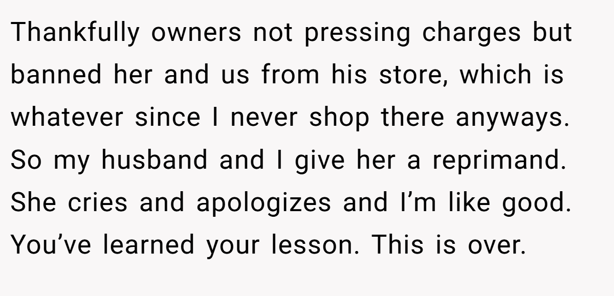 Thankfully owners not pressing charges but banned her and us from his store, which is whatever since I never shop there anyways. So my husband and I give her a reprimand. She cries and apologizes and I’m like good. You’ve learned your lesson. This is over.