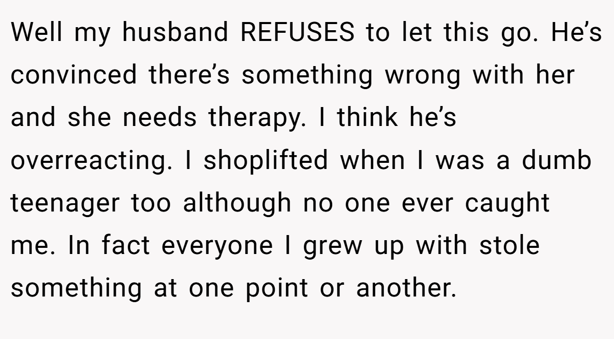Well my husband REFUSES to let this go. He’s convinced there’s something wrong with her and she needs therapy. I think he’s overreacting. I shoplifted when I was a dumb teenager too although no one ever caught me. In fact everyone I grew up with stole something at one point or another.