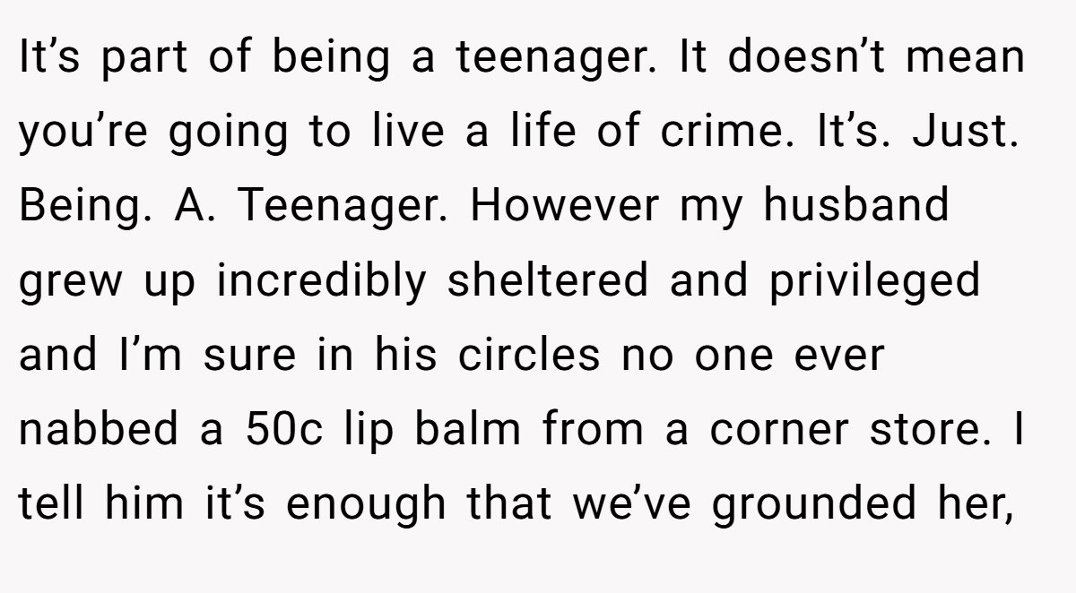 It’s part of being a teenager. It doesn’t mean you’re going to live a life of crime. It’s. Just. Being. A. Teenager. However my husband grew up incredibly sheltered and privileged and I’m sure in his circles no one ever nabbed a 50c lip balm from a corner store. I tell him it’s enough that we’ve grounded her,