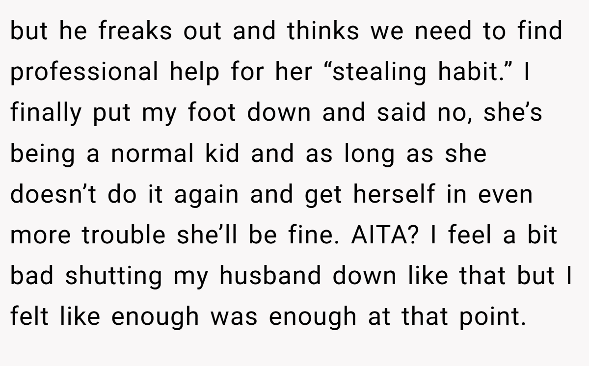 but he freaks out and thinks we need to find professional help for her “stealing habit.” I finally put my foot down and said no, she’s being a normal kid and as long as she doesn’t do it again and get herself in even more trouble she’ll be fine. AITA? I feel a bit bad shutting my husband down like that but I felt like enough was enough at that point.