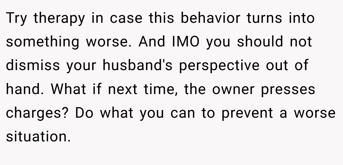 Try therapy in case this behavior turns into something worse. And IMO you should not dismiss your husband's perspective out of hand. What if next time, the owner presses charges? Do what you can to prevent a worse situation.