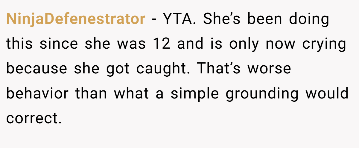 NinjaDefenestrator − YTA. She’s been doing this since she was 12 and is only now crying because she got caught. That’s worse behavior than what a simple grounding would correct.