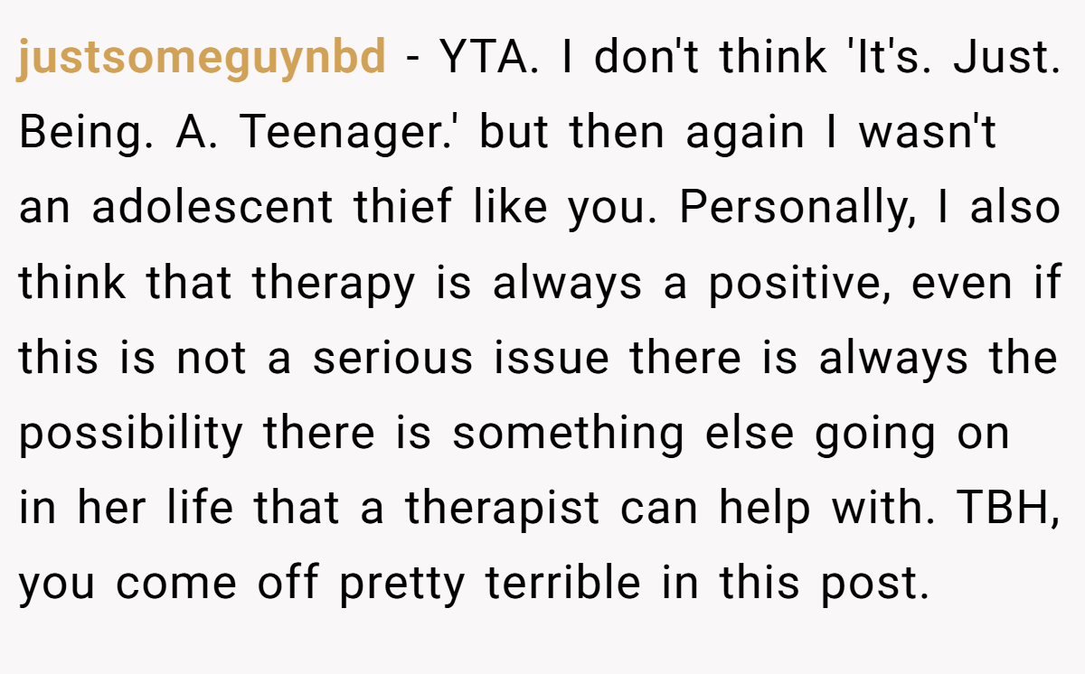 justsomeguynbd − YTA. I don't think 'It's. Just. Being. A. Teenager.' but then again I wasn't an adolescent thief like you. Personally, I also think that therapy is always a positive, even if this is not a serious issue there is always the possibility there is something else going on in her life that a therapist can help with. TBH, you come off pretty terrible in this post.