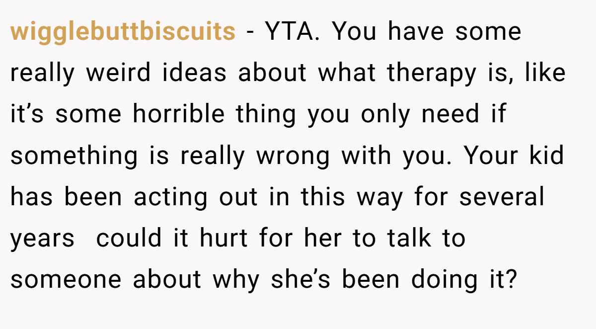 wigglebuttbiscuits − YTA. You have some really weird ideas about what therapy is, like it’s some horrible thing you only need if something is really wrong with you. Your kid has been acting out in this way for several years  could it hurt for her to talk to someone about why she’s been doing it?