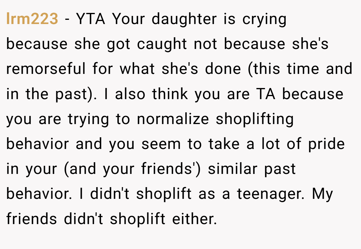 lrm223 − YTA Your daughter is crying because she got caught not because she's remorseful for what she's done (this time and in the past). I also think you are TA because you are trying to normalize shoplifting behavior and you seem to take a lot of pride in your (and your friends') similar past behavior. I didn't shoplift as a teenager. My friends didn't shoplift either.