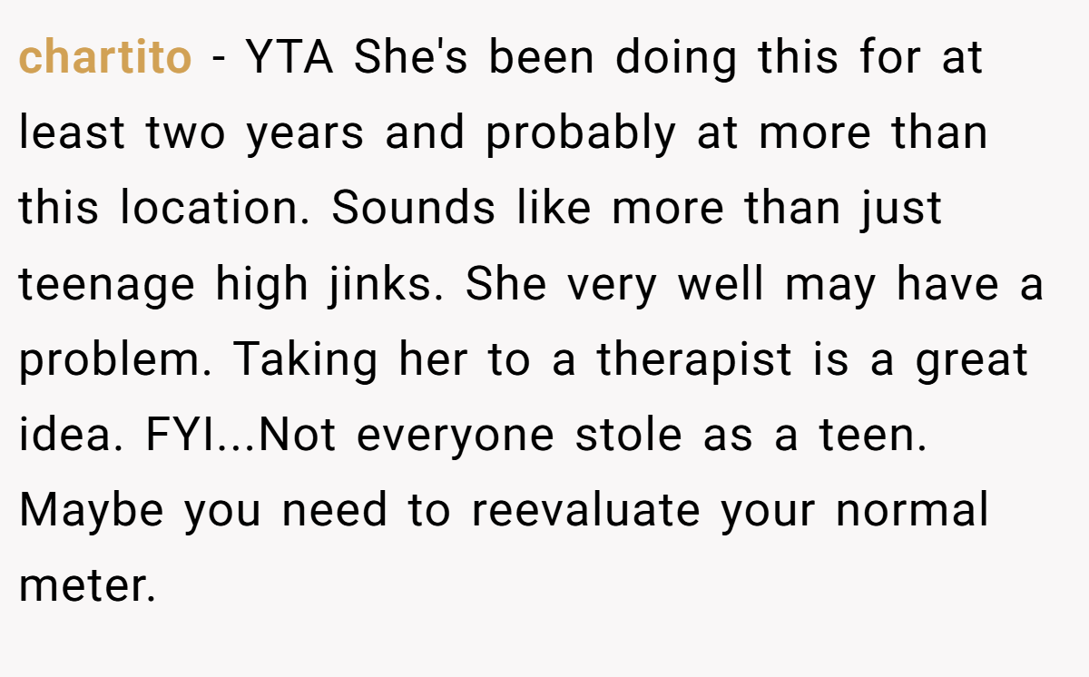 chartito − YTA She's been doing this for at least two years and probably at more than this location. Sounds like more than just teenage high jinks. She very well may have a problem. Taking her to a therapist is a great idea. FYI...Not everyone stole as a teen. Maybe you need to reevaluate your normal meter.