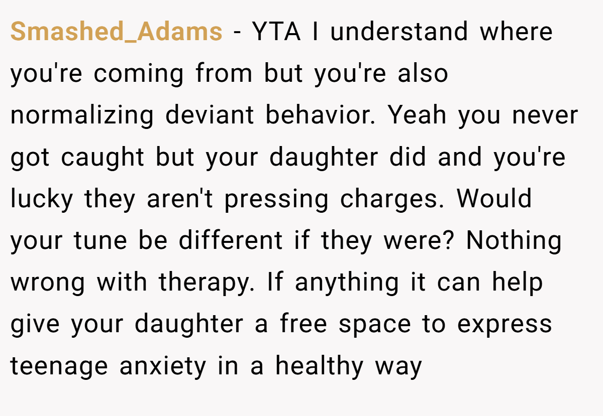 Smashed_Adams − YTA I understand where you're coming from but you're also normalizing deviant behavior. Yeah you never got caught but your daughter did and you're lucky they aren't pressing charges. Would your tune be different if they were? Nothing wrong with therapy. If anything it can help give your daughter a free space to express teenage anxiety in a healthy way