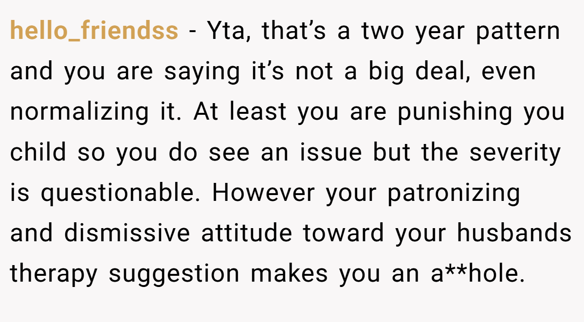 hello_friendss − Yta, that’s a two year pattern and you are saying it’s not a big deal, even normalizing it. At least you are punishing you child so you do see an issue but the severity is questionable. However your patronizing and dismissive attitude toward your husbands therapy suggestion makes you an a**hole.