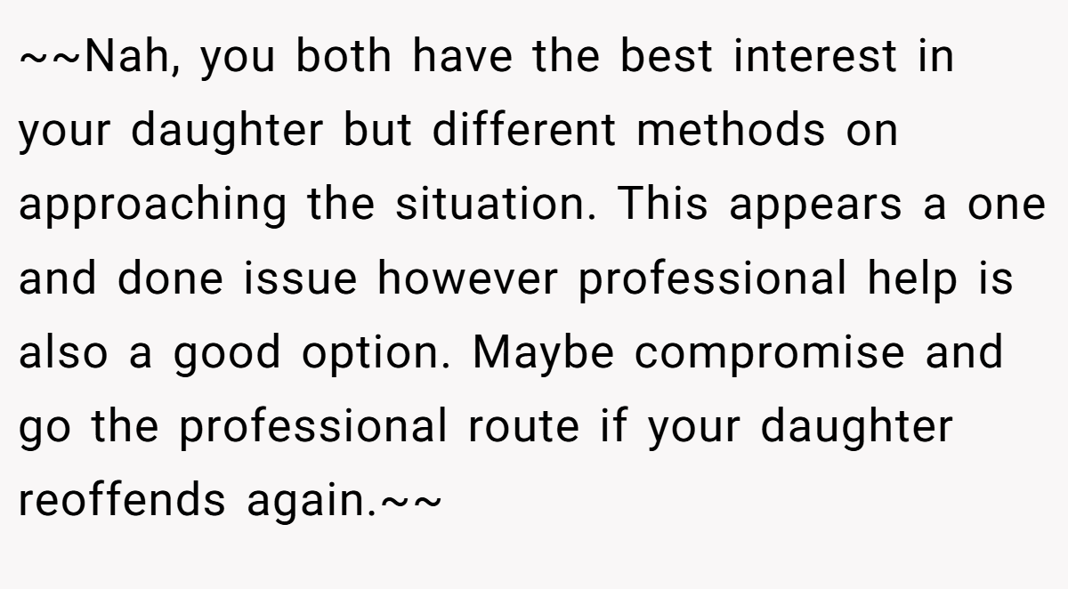 ~~Nah, you both have the best interest in your daughter but different methods on approaching the situation. This appears a one and done issue however professional help is also a good option. Maybe compromise and go the professional route if your daughter reoffends again.~~