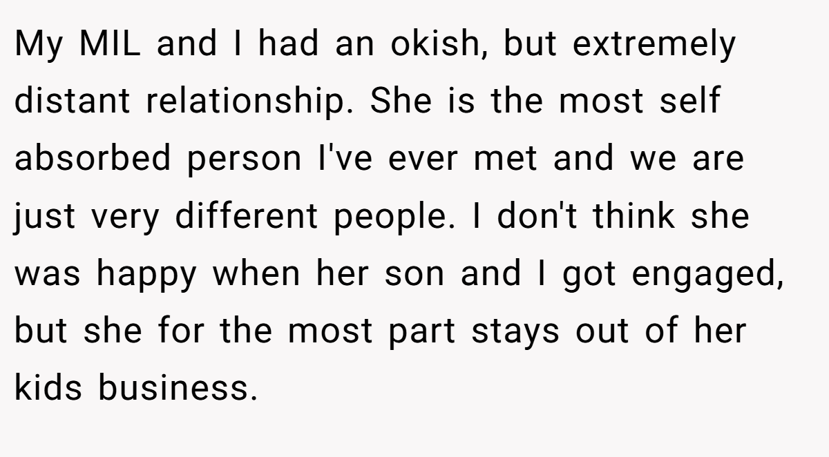 My MIL and I had an okish, but extremely distant relationship. She is the most self absorbed person I've ever met and we are just very different people. I don't think she was happy when her son and I got engaged, but she for the most part stays out of her kids business.