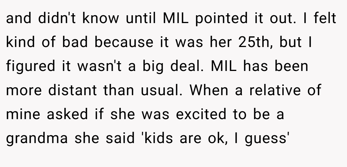 and didn't know until MIL pointed it out. I felt kind of bad because it was her 25th, but I figured it wasn't a big deal. MIL has been more distant than usual. When a relative of mine asked if she was excited to be a grandma she said 'kids are ok, I guess'
