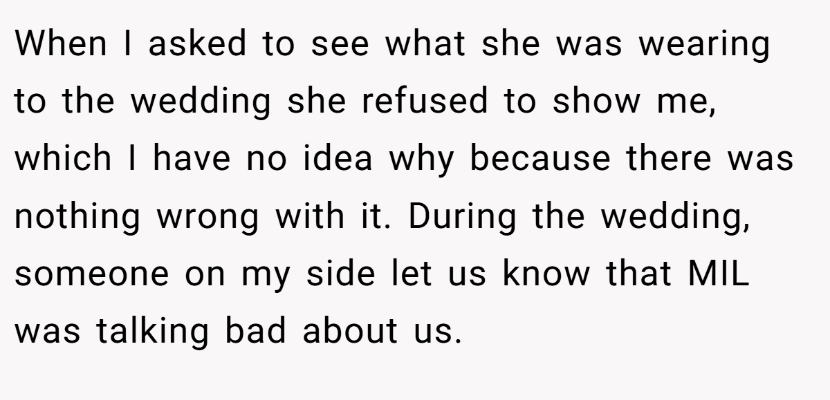 When I asked to see what she was wearing to the wedding she refused to show me, which I have no idea why because there was nothing wrong with it. During the wedding, someone on my side let us know that MIL was talking bad about us.