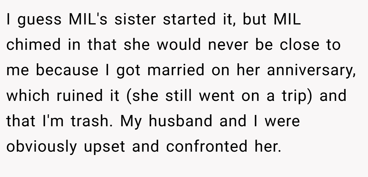 I guess MIL's sister started it, but MIL chimed in that she would never be close to me because I got married on her anniversary, which ruined it (she still went on a trip) and that I'm trash. My husband and I were obviously upset and confronted her.
