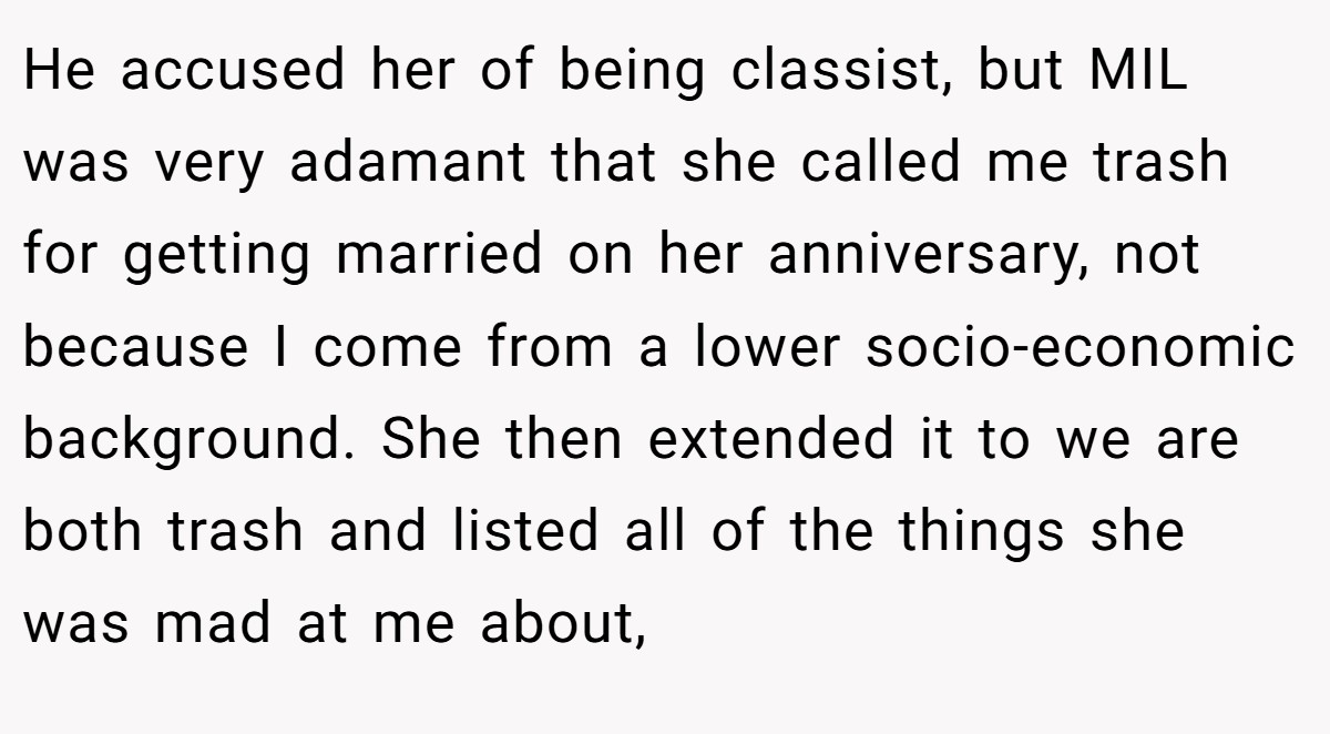 He accused her of being classist, but MIL was very adamant that she called me trash for getting married on her anniversary, not because I come from a lower socio-economic background. She then extended it to we are both trash and listed all of the things she was mad at me about,
