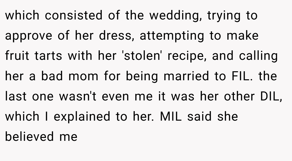 which consisted of the wedding, trying to approve of her dress, attempting to make fruit tarts with her 'stolen' recipe, and calling her a bad mom for being married to FIL. the last one wasn't even me it was her other DIL, which I explained to her. MIL said she believed me