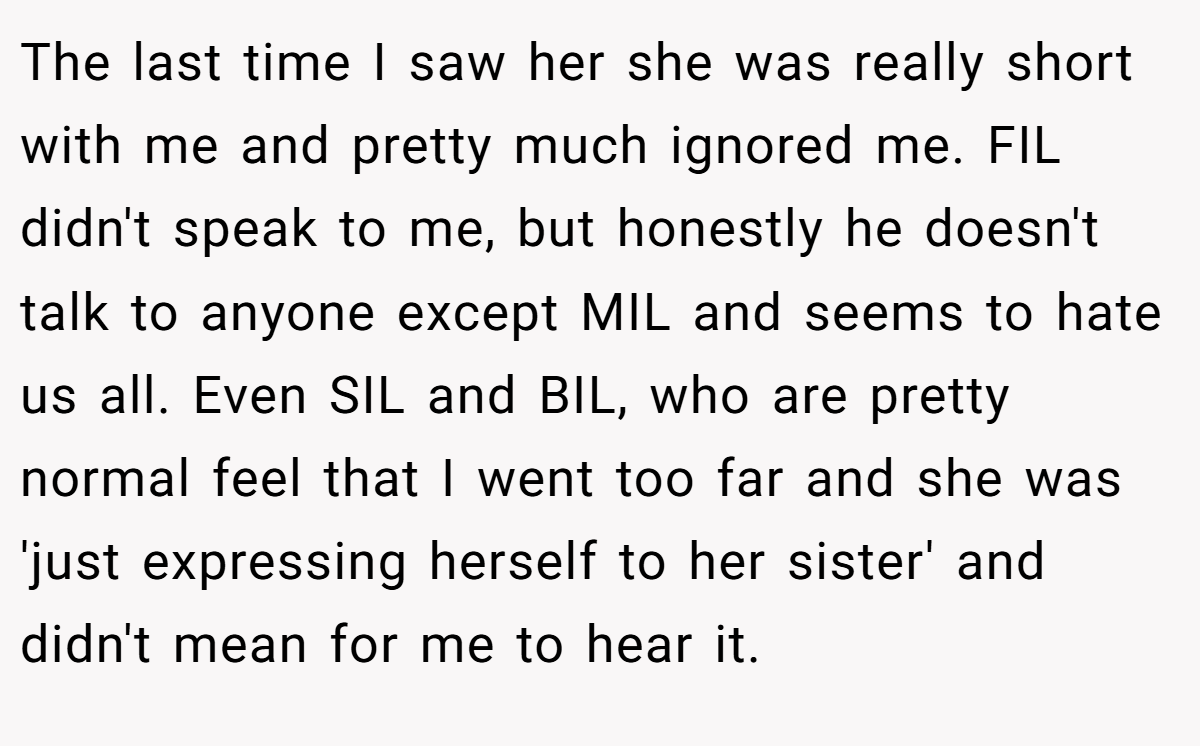 The last time I saw her she was really short with me and pretty much ignored me. FIL didn't speak to me, but honestly he doesn't talk to anyone except MIL and seems to hate us all. Even SIL and BIL, who are pretty normal feel that I went too far and she was 'just expressing herself to her sister' and didn't mean for me to hear it.
