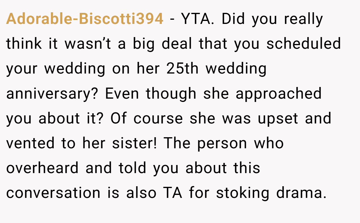 Adorable-Biscotti394 − YTA. Did you really think it wasn’t a big deal that you scheduled your wedding on her 25th wedding anniversary? Even though she approached you about it? Of course she was upset and vented to her sister! The person who overheard and told you about this conversation is also TA for stoking drama.