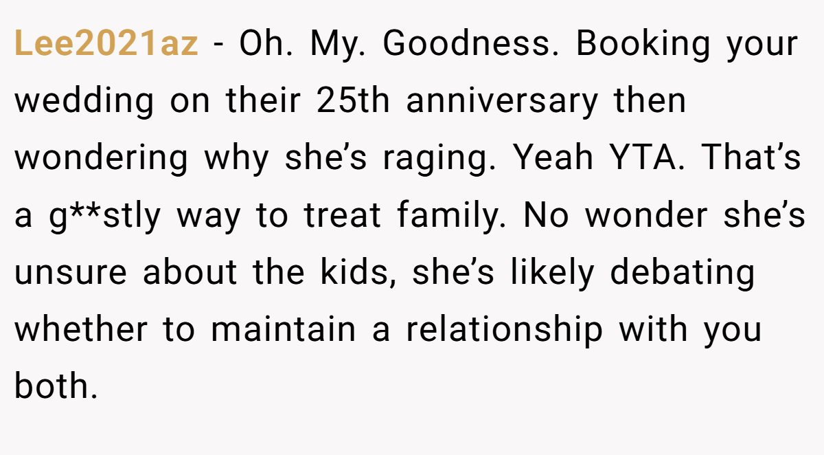 Lee2021az − Oh. My. Goodness. Booking your wedding on their 25th anniversary then wondering why she’s raging. Yeah YTA. That’s a g**stly way to treat family. No wonder she’s unsure about the kids, she’s likely debating whether to maintain a relationship with you both.