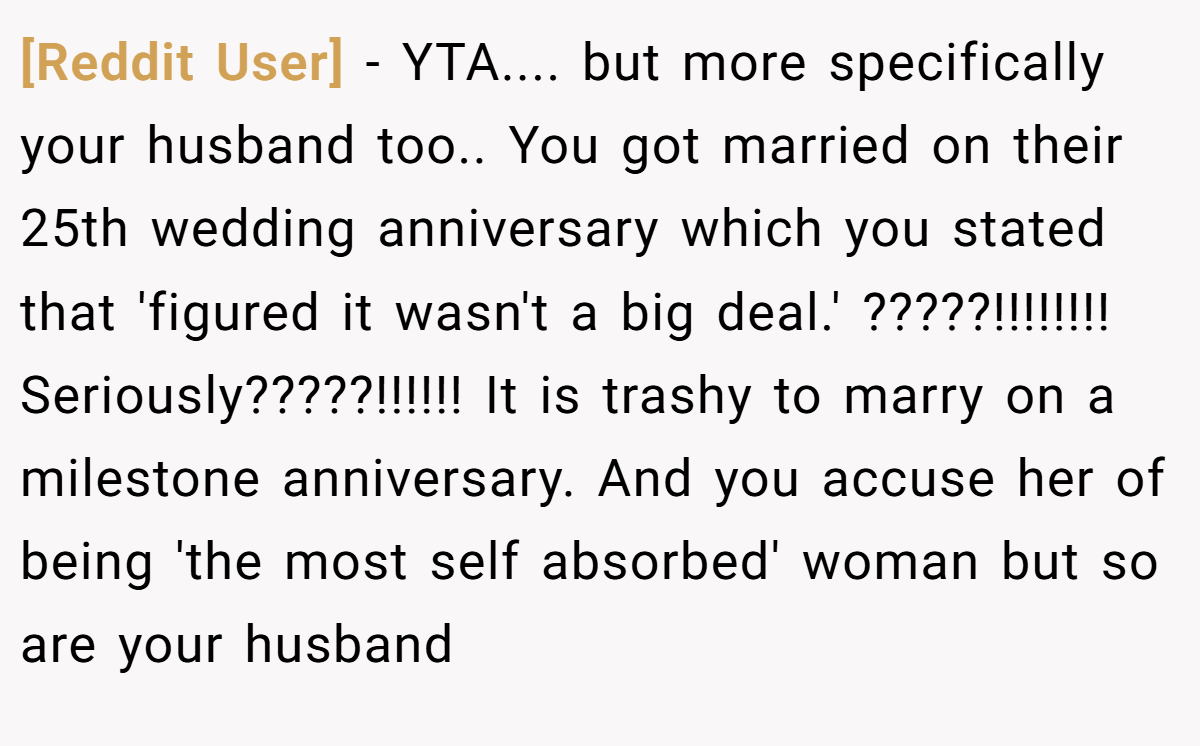 [Reddit User] − YTA.... but more specifically your husband too.. You got married on their 25th wedding anniversary which you stated that 'figured it wasn't a big deal.' ?????!!!!!!!! Seriously?????!!!!!! It is trashy to marry on a milestone anniversary. And you accuse her of being 'the most self absorbed' woman but so are your husband