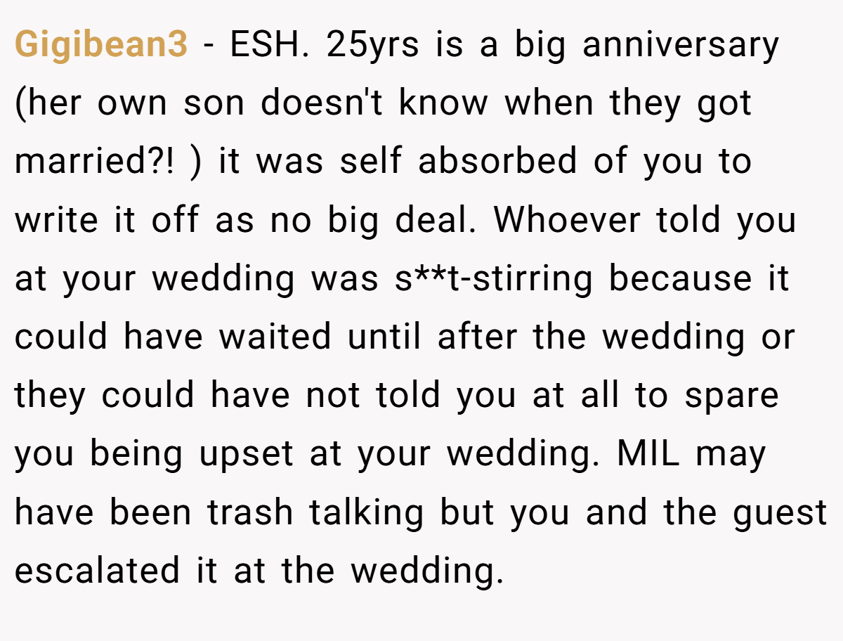 Gigibean3 − ESH. 25yrs is a big anniversary (her own son doesn't know when they got married?! ) it was self absorbed of you to write it off as no big deal. Whoever told you at your wedding was s**t-stirring because it could have waited until after the wedding or they could have not told you at all to spare you being upset at your wedding. MIL may have been trash talking but you and the guest escalated it at the wedding.