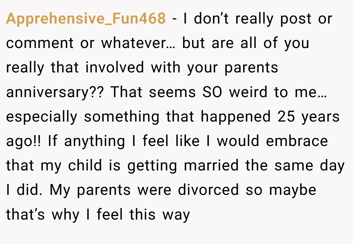 Apprehensive_Fun468 − I don’t really post or comment or whatever… but are all of you really that involved with your parents anniversary?? That seems SO weird to me… especially something that happened 25 years ago!! If anything I feel like I would embrace that my child is getting married the same day I did. My parents were divorced so maybe that’s why I feel this way