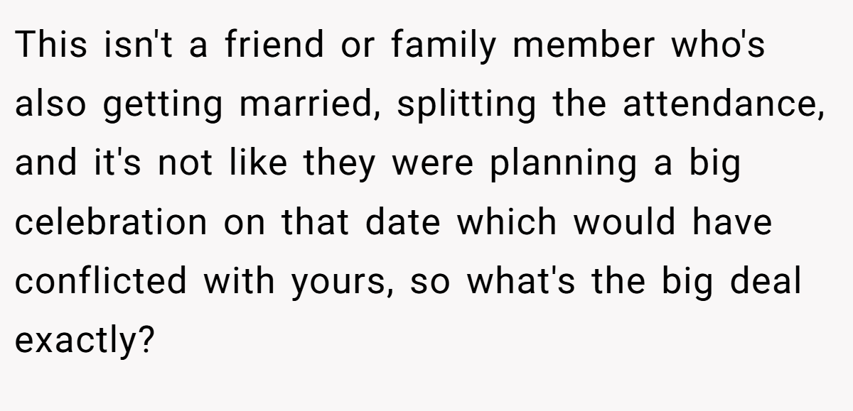 This isn't a friend or family member who's also getting married, splitting the attendance, and it's not like they were planning a big celebration on that date which would have conflicted with yours, so what's the big deal exactly?
